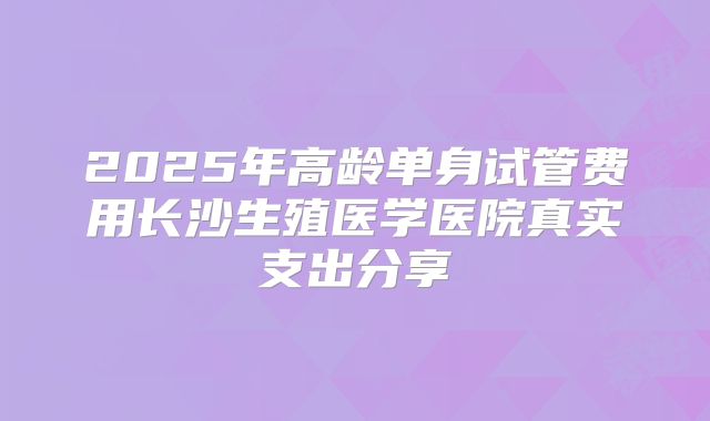 2025年高龄单身试管费用长沙生殖医学医院真实支出分享