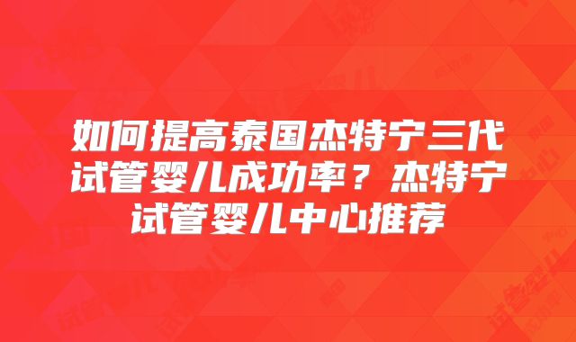 如何提高泰国杰特宁三代试管婴儿成功率？杰特宁试管婴儿中心推荐