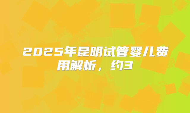 2025年昆明试管婴儿费用解析，约3