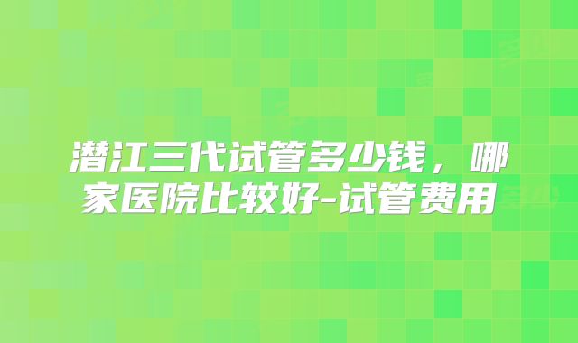 潜江三代试管多少钱，哪家医院比较好-试管费用