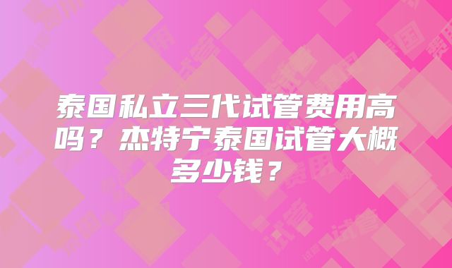 泰国私立三代试管费用高吗？杰特宁泰国试管大概多少钱？
