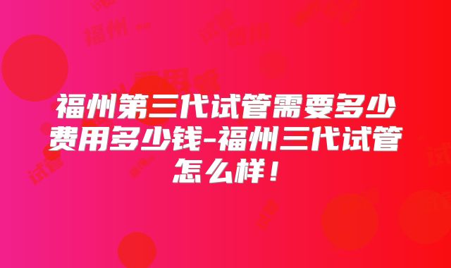 福州第三代试管需要多少费用多少钱-福州三代试管怎么样！