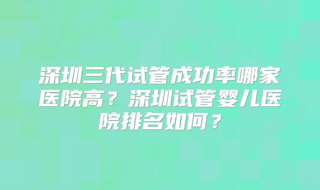深圳三代试管成功率哪家医院高？深圳试管婴儿医院排名如何？