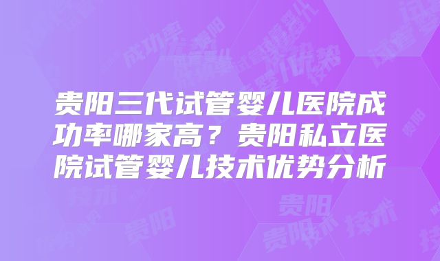 贵阳三代试管婴儿医院成功率哪家高？贵阳私立医院试管婴儿技术优势分析
