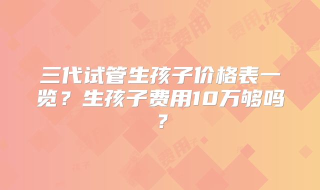 三代试管生孩子价格表一览?生孩子费用10万够吗?