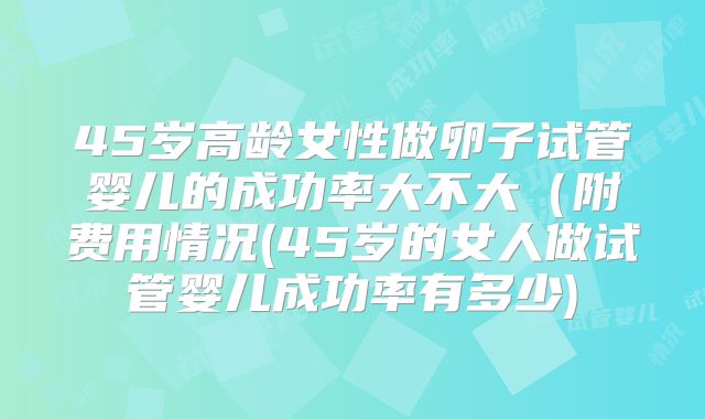 45岁高龄女性做卵子试管婴儿的成功率大不大(附费用情况(45岁的女人做试管婴儿成功率有多少)