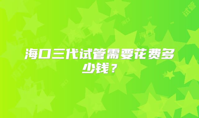 海口三代试管需要花费多少钱？