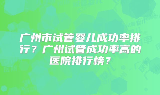 广州市试管婴儿成功率排行？广州试管成功率高的医院排行榜？