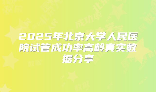 2025年北京大学人民医院试管成功率高龄真实数据分享