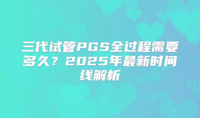 三代试管PGS全过程需要多久？2025年最新时间线解析