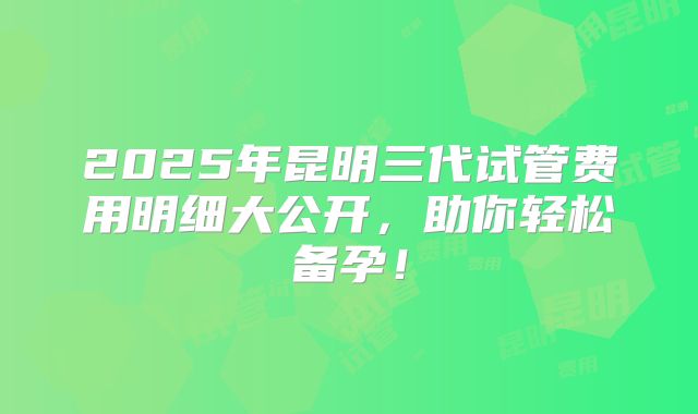 2025年昆明三代试管费用明细大公开，助你轻松备孕！