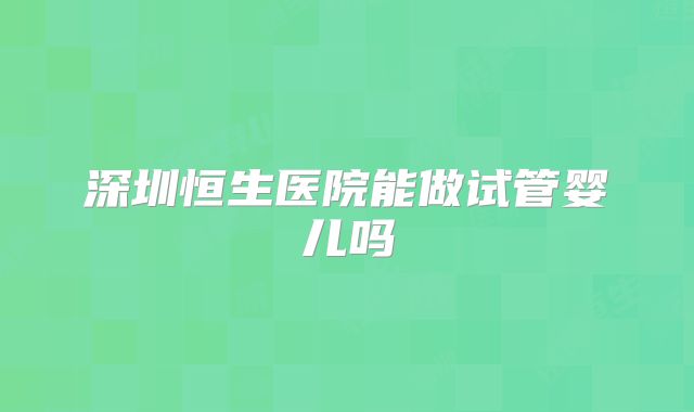 深圳恒生医院能做试管婴儿吗
