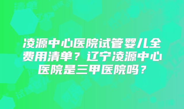 凌源中心医院试管婴儿全费用清单？辽宁凌源中心医院是三甲医院吗？
