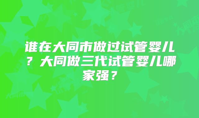 谁在大同市做过试管婴儿?大同做三代试管婴儿哪家强?