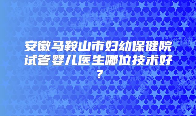 安徽马鞍山市妇幼保健院试管婴儿医生哪位技术好？