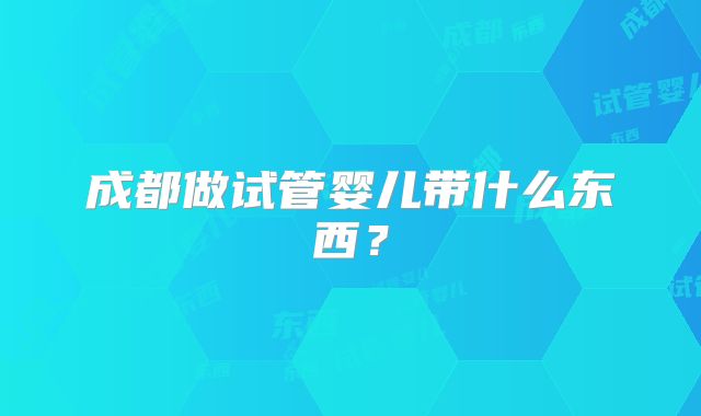 成都做试管婴儿带什么东西？