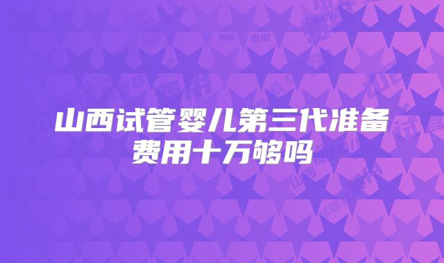 山西试管婴儿第三代准备费用十万够吗