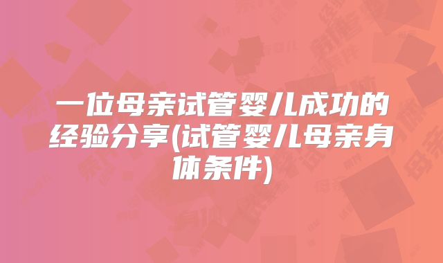 一位母亲试管婴儿成功的经验分享(试管婴儿母亲身体条件)