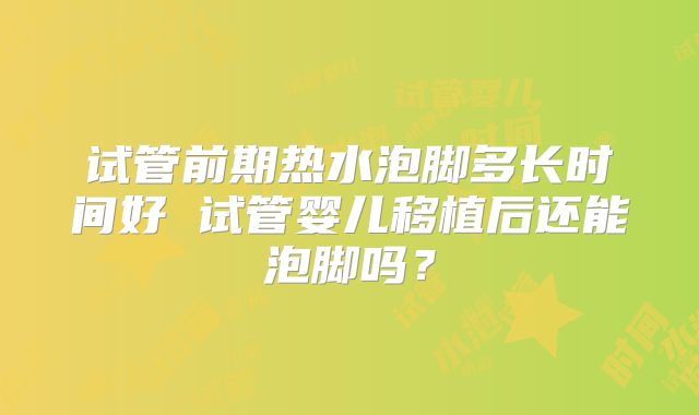 试管前期热水泡脚多长时间好 试管婴儿移植后还能泡脚吗？