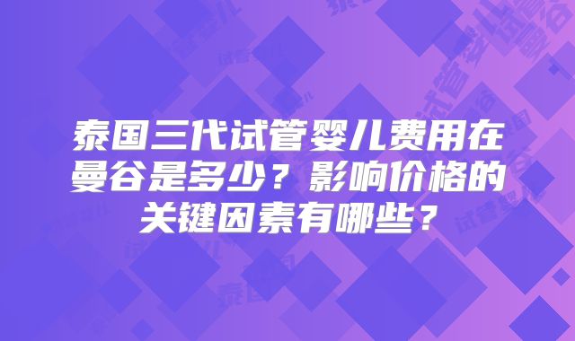 泰国三代试管婴儿费用在曼谷是多少?影响价格的关键因素有哪些?