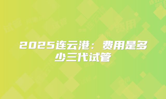 2025连云港：费用是多少三代试管