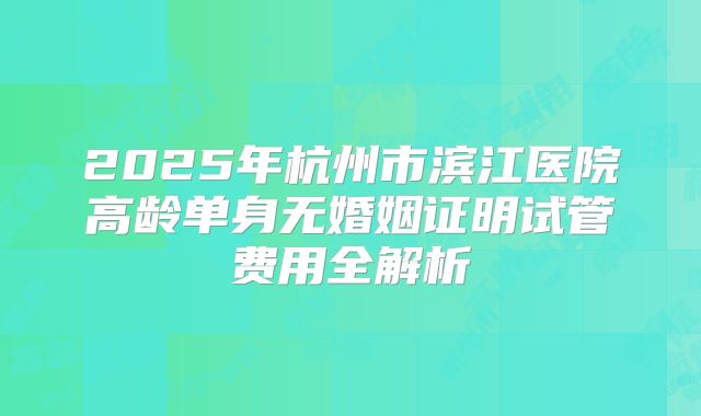 2025年杭州市滨江医院高龄单身无婚姻证明试管费用全解析