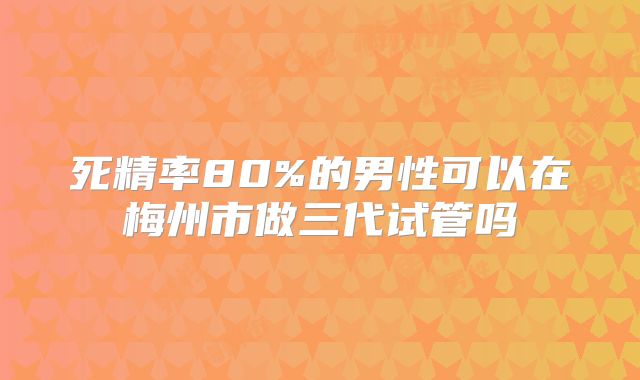 死精率80%的男性可以在梅州市做三代试管吗