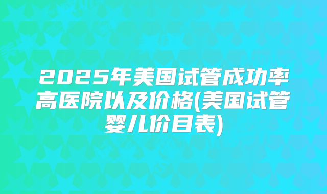 2025年美国试管成功率高医院以及价格(美国试管婴儿价目表)