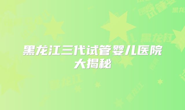 黑龙江三代试管婴儿医院大揭秘