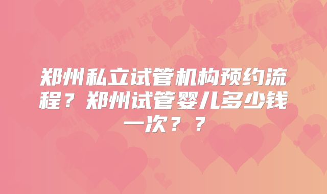 郑州私立试管机构预约流程?郑州试管婴儿多少钱一次??