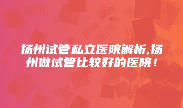 扬州试管私立医院解析,扬州做试管比较好的医院！