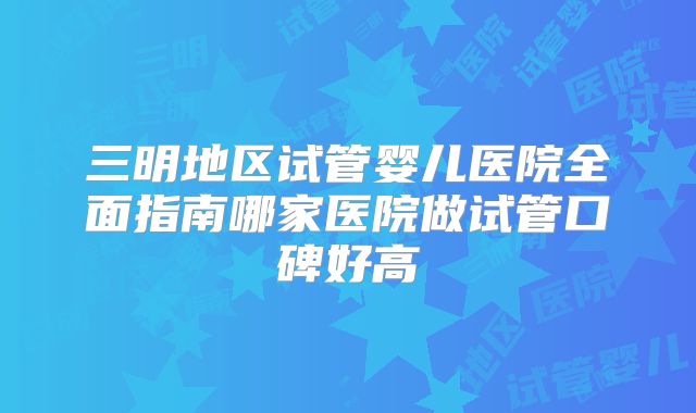三明地区试管婴儿医院全面指南哪家医院做试管口碑好高