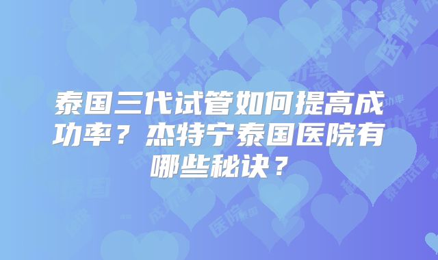 泰国三代试管如何提高成功率?杰特宁泰国医院有哪些秘诀?