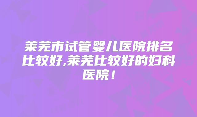 莱芜市试管婴儿医院排名比较好,莱芜比较好的妇科医院！