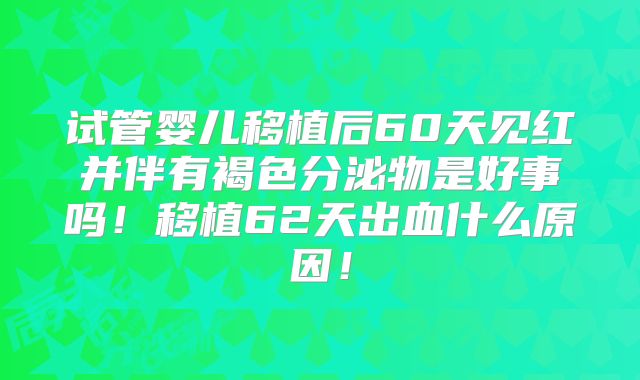 试管婴儿移植后60天见红并伴有褐色分泌物是好事吗！移植62天出血什么原因！