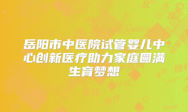 岳阳市中医院试管婴儿中心创新医疗助力家庭圆满生育梦想