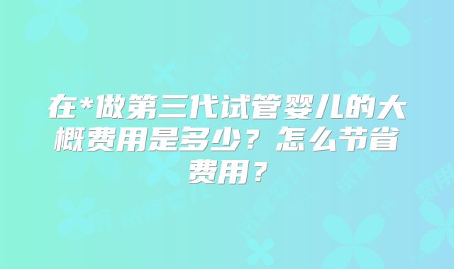 在*做第三代试管婴儿的大概费用是多少？怎么节省费用？