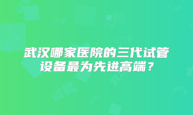 武汉哪家医院的三代试管设备最为先进高端？