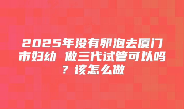 2025年没有卵泡去厦门市妇幼 做三代试管可以吗？该怎么做