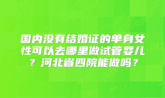 国内没有结婚证的单身女性可以去哪里做试管婴儿？河北省四院能做吗？