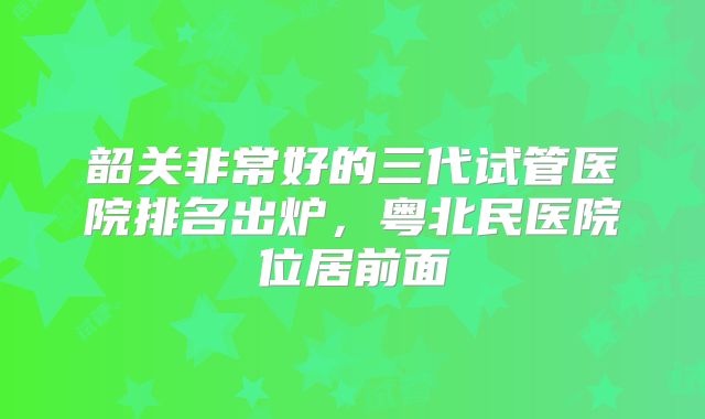 韶关非常好的三代试管医院排名出炉，粤北民医院位居前面