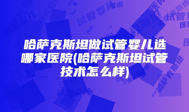 哈萨克斯坦做试管婴儿选哪家医院(哈萨克斯坦试管技术怎么样)