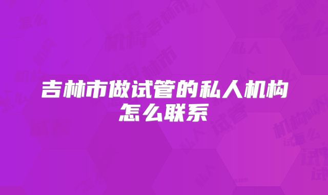 吉林市做试管的私人机构怎么联系
