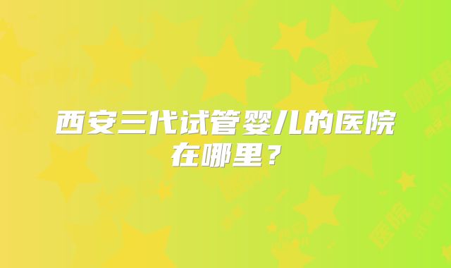 西安三代试管婴儿的医院在哪里？