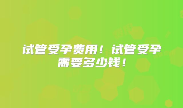 试管受孕费用!试管受孕需要多少钱!