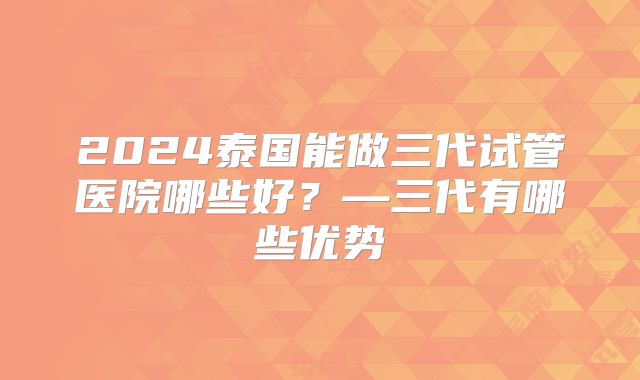 2024泰国能做三代试管医院哪些好？—三代有哪些优势