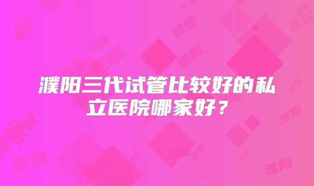 濮阳三代试管比较好的私立医院哪家好？