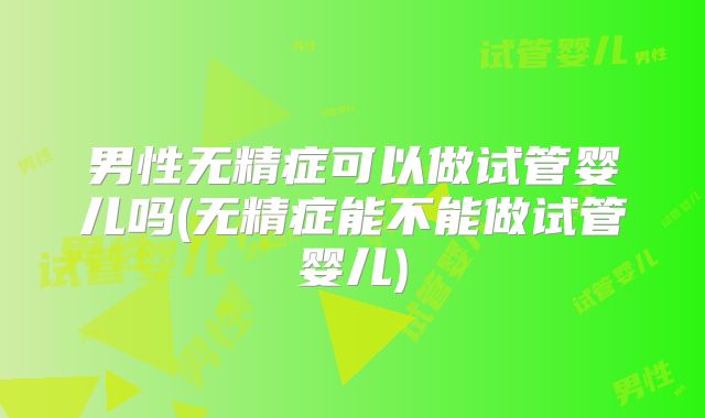 男性无精症可以做试管婴儿吗(无精症能不能做试管婴儿)