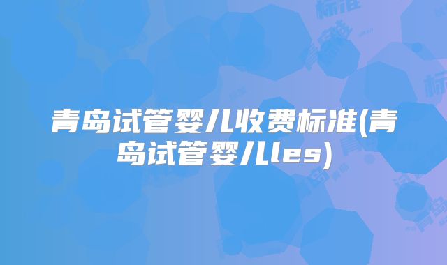青岛试管婴儿收费标准(青岛试管婴儿les)