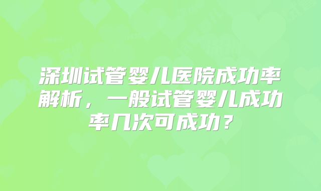 深圳试管婴儿医院成功率解析,一般试管婴儿成功率几次可成功?